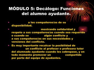 MÓDULO 5: Decálogo: Funciones del alumno ayudante. INFORMAR  a los compañeros/as de su disponibilidad. ACOGER Y AYUDAR  mostrando solidaridad y respeto a sus compañeros/as cuando sea requerido o cuando se  DETECTE  algún conflicto y  ESCUCHAR  a sus compañeros/as en sus necesidades y versiones del conflicto. Es muy importante recalcar la posibilidad de  DERIVAR  un conflicto al profesor o profesora tutor del alumnado ayudante cuando les sobrepase, y en todo momento promover un  AMPARO  compartido por parte del equipo de ayudantes. 