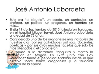José Antonio Labordeta Este era “el abuelo”, un poeta, un cantautor, un profesor, un político, un aragonés, un hombre sin más… El día 19 de Septiembre de 2010 fallecía en Zaragoza, en el hospital Miguel Servet, José Antonio Labordeta a la edad de 75 años. Considerado uno de los aragoneses más notables de nuestros días, por sus actividades políticas, docentes, poéticas y por sus otras muchas facetas que solo los más allegados a él conocieron. Se opuso a la dictadura franquista y marcó la transición en Aragón. En 1972 junto con Eloy Fernández fundó el periódico Andalán desde el que escribía sobre temas aragoneses y la situación política de la época. 
