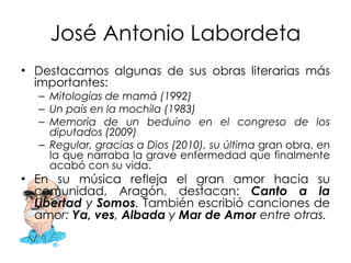 José Antonio Labordeta Destacamos algunas de sus obras literarias más importantes:  Mitologías de mamá (1992) Un país en la mochila (1983) Memoria de un beduino en el congreso de los diputados (2009) Regular, gracias a Dios (2010), su última  gran obra, en la que narraba la grave enfermedad que finalmente acabó con su vida. En su música refleja el gran amor hacia su comunidad, Aragón, destacan:   Canto a la Libertad  y  Somos .  También escribió canciones de amo r:  Ya, ves ,  Albada  y  Mar de Amor  entre otras.  