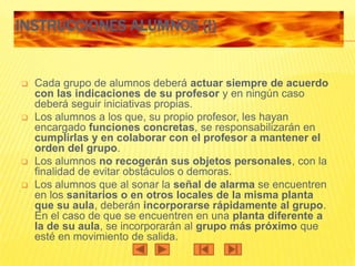INSTRUCCIONES ALUMNOS (I)


   Cada grupo de alumnos deberá actuar siempre de acuerdo
    con las indicaciones de su profesor y en ningún caso
    deberá seguir iniciativas propias.
   Los alumnos a los que, su propio profesor, les hayan
    encargado funciones concretas, se responsabilizarán en
    cumplirlas y en colaborar con el profesor a mantener el
    orden del grupo.
   Los alumnos no recogerán sus objetos personales, con la
    finalidad de evitar obstáculos o demoras.
   Los alumnos que al sonar la señal de alarma se encuentren
    en los sanitarios o en otros locales de la misma planta
    que su aula, deberán incorporarse rápidamente al grupo.
    En el caso de que se encuentren en una planta diferente a
    la de su aula, se incorporarán al grupo más próximo que
    esté en movimiento de salida.
 