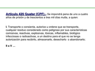 Artículo 420 Quater (CPF)Artículo 420 Quater (CPF).-.- Se impondrá pena de uno a cuatro
años de prisión y de trescientos a tres mil días multa, a quien:
I. Transporte o consienta, autorice u ordene que se transporte,
cualquier residuo considerado como peligroso por sus características
corrosivas, reactivas, explosivas, tóxicas, inflamables, biológico
infecciosas o radioactivas, a un destino para el que no se tenga
autorización para recibirlo, almacenarlo, desecharlo o abandonarlo;
II a V …
 
