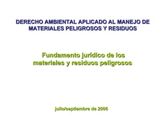 DERECHO AMBIENTAL APLICADO AL MANEJO DEDERECHO AMBIENTAL APLICADO AL MANEJO DE
MATERIALES PELIGROSOS Y RESIDUOSMATERIALES PELIGROSOS Y RESIDUOS
Fundamento jurídico de losFundamento jurídico de los
materiales y residuos peligrososmateriales y residuos peligrosos
julio/septiembre de 2006julio/septiembre de 2006
 