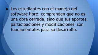 ● Los estudiantes con el manejo del
software libre, comprenden que no es
una obra cerrada, sino que sus aportes,
participaciones y modificaciones son
fundamentales para su desarrollo.
 