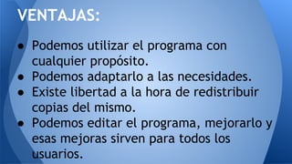 ● Podemos utilizar el programa con
cualquier propósito.
● Podemos adaptarlo a las necesidades.
● Existe libertad a la hora de redistribuir
copias del mismo.
● Podemos editar el programa, mejorarlo y
esas mejoras sirven para todos los
usuarios.
VENTAJAS:
 