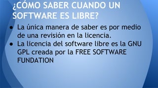 ● La única manera de saber es por medio
de una revisión en la licencia.
● La licencia del software libre es la GNU
GPL creada por la FREE SOFTWARE
FUNDATION
¿CÓMO SABER CUANDO UN
SOFTWARE ES LIBRE?
 