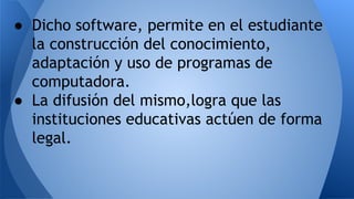 ● Dicho software, permite en el estudiante
la construcción del conocimiento,
adaptación y uso de programas de
computadora.
● La difusión del mismo,logra que las
instituciones educativas actúen de forma
legal.
 