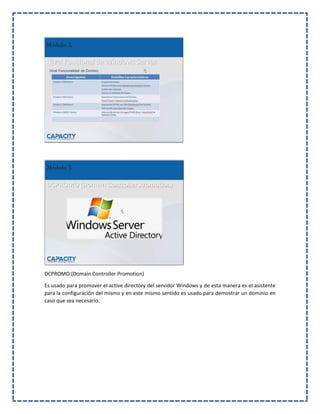 DCPROMO (Domain Controller Promotion)
Es usado para promover el active directory del servidor Windows y de esta manera es el asistente
para la configuración del mismo y en este mismo sentido es usado para demostrar un dominio en
caso que sea necesario.
 