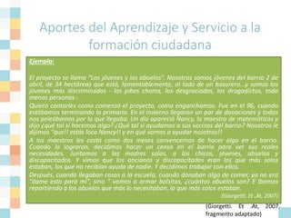Aportes del Aprendizaje y Servicio a la
formación ciudadana
“Uno de los caminos más eficaces para construir ciudadanía es la
participación en proyectos de participación comunitaria. Los que tuvimos
la suerte de participar en experiencias de Aprendizaje y Servicio sabemos
todo lo que esta práctica significó en nuestra vida adulta, tanto a nivel
personal como profesional. Experiencias de esta naturaleza nos permiten
comprobar que es posible participar y mejorar en algo la calidad de vida
de las personas que nos rodean. Que para poder ponerse en el lugar de
otro necesitamos conocerlo, escucharlo, descubrir sus necesidades y partir
de allí construir juntos estrategias de intervención. La participación activa
en la comunidad no hace más creativos, optimistas, nos da la oportunidad
de crecer y enriquecernos de la diversidad y nos permite descubrir los
canales democráticos a través de los cuales incidir en política pública e
influenciar y construir nuestro propios entorno”
(Giorgetti. Et .At, 2007.
fragmento adaptado)
Ejemplo:
El proyecto se llama “Los jóvenes y los abuelos”. Nosotros somos jóvenes del barrio 2 de
abril, de 34 hectáreas que está, lamentablemente, al lado de un basurero…y somos los
jóvenes más discriminados - los pibes choros, los desgraciados, los drogadictos, todo
menos personas-.
Quiero contarles como comenzó el proyecto, como enganchamos. Fue en el 96, cuando
estábamos terminando la primaria. En el invierno llegaron un par de donaciones y todos
nos peleábamos por lo que llegaba. Un día apareció Nancy, la maestra de matemáticas y
dijo ¿qué tal si hacemos algo? ¿Qué tal si ayudamos a sus vecinos del barrio? Nosotros le
dijimos “que!! estás loca Nancy!! y en qué vamos a ayudar nosotros!!
A los maestros les costó como dos meses convencernos de hacer algo en el barrio.
Cuando lo lograron, decidimos hacer un censo en el barrio para ver sus reales
necesidades. Juntamos a las madres solas, a los chicos, jóvenes, abuelos y
discapacitados. Y vimos que los ancianos y discapacitados eran los que más solos
estaban, los que no recibían ayuda de nadie. Y decidimos trabajar con ellos.
Después, cuando llegaban cosas a la escuela, cuando donaban algo de comer, ya no era
“dame esto para mi”, sino “ vamos a armar bolsitas, ¿cuántos abuelos son? E íbamos
repartiendo a los abuelos que más lo necesitaban, lo que más solos estaban.
(Giorgetti. Et .At, 2007)
 