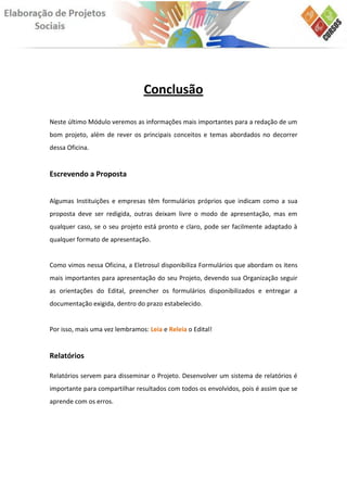 Conclusão

Neste último Módulo veremos as informações mais importantes para a redação de um
bom projeto, além de rever os principais conceitos e temas abordados no decorrer
dessa Oficina.


Escrevendo a Proposta


Algumas Instituições e empresas têm formulários próprios que indicam como a sua
proposta deve ser redigida, outras deixam livre o modo de apresentação, mas em
qualquer caso, se o seu projeto está pronto e claro, pode ser facilmente adaptado à
qualquer formato de apresentação.


Como vimos nessa Oficina, a Eletrosul disponibiliza Formulários que abordam os itens
mais importantes para apresentação do seu Projeto, devendo sua Organização seguir
as orientações do Edital, preencher os formulários disponibilizados e entregar a
documentação exigida, dentro do prazo estabelecido.


Por isso, mais uma vez lembramos: Leia e Releia o Edital!


Relatórios

Relatórios servem para disseminar o Projeto. Desenvolver um sistema de relatórios é
importante para compartilhar resultados com todos os envolvidos, pois é assim que se
aprende com os erros.
 
