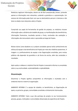 Relatórios registram informações, devem ser de fácil compreensão, breves, contendo
apenas as informações mais relevantes, cuidando a gramática e a apresentação. Um
excesso de informação pode fazer com que os destinatários percam o interesse e não
leiam os dados mais relevantes sobre o Projeto.




Cumprindo seu papel de ferramentas de gestão de projetos, os relatórios incluem
informação sobre a dinâmica do trabalho de grupo, as manifestações dos beneficiários,
informações financeiras, resultados parciais e finais, conclusões das avaliações e
informações não mensuráveis sobre o aprendido ao longo do Projeto.




Muitos atores como doadores ou a própria sociedade apenas terão conhecimento do
esforço da equipe e dos beneficiários do Projeto por meio dos relatórios posteriores. A
imagem e o profissionalismo da equipe e das Organizações envolvidas, para muitos
públicos vão depender da gramática e da forma da escrita, além dos conteúdos e
resultados.



Após avaliar e elaborar o relatório final do Projeto é necessário informar os envolvidos
sobre a sua continuidade, sustentabilidade e replicabilidade.


Disseminação

Disseminar o Projeto significa compartilhar as informações e resultados com o
ambiente interno e externo à organização:


AMBIENTE INTERNO: É a equipe de trabalho, os beneficiários, as Organizações de
apoio, os parceiros, grupos, comunidades envolvidas e diretamente interessadas.


AMBIENTE EXTERNO: Tudo o que não participa do projeto no seu funcionamento:
pessoas, grupos, instituições e comunidades distanciadas da experiência do Projeto.
 