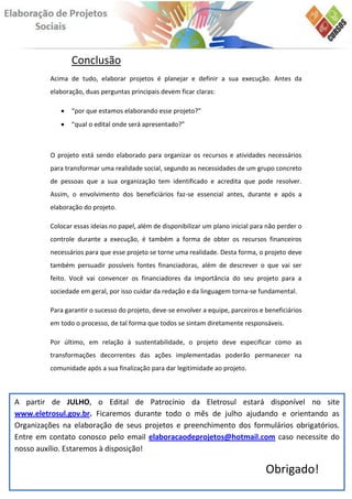 Conclusão
         Acima de tudo, elaborar projetos é planejar e definir a sua execução. Antes da
         elaboração, duas perguntas principais devem ficar claras:

               “por que estamos elaborando esse projeto?”
               “qual o edital onde será apresentado?”



         O projeto está sendo elaborado para organizar os recursos e atividades necessários
         para transformar uma realidade social, segundo as necessidades de um grupo concreto
         de pessoas que a sua organização tem identificado e acredita que pode resolver.
         Assim, o envolvimento dos beneficiários faz-se essencial antes, durante e após a
         elaboração do projeto.

         Colocar essas ideias no papel, além de disponibilizar um plano inicial para não perder o
         controle durante a execução, é também a forma de obter os recursos financeiros
         necessários para que esse projeto se torne uma realidade. Desta forma, o projeto deve
         também persuadir possíveis fontes financiadoras, além de descrever o que vai ser
         feito. Você vai convencer os financiadores da importância do seu projeto para a
         sociedade em geral, por isso cuidar da redação e da linguagem torna-se fundamental.

         Para garantir o sucesso do projeto, deve-se envolver a equipe, parceiros e beneficiários
         em todo o processo, de tal forma que todos se sintam diretamente responsáveis.

         Por último, em relação à sustentabilidade, o projeto deve especificar como as
         transformações decorrentes das ações implementadas poderão permanecer na
         comunidade após a sua finalização para dar legitimidade ao projeto.



A partir de JULHO, o Edital de Patrocínio da Eletrosul estará disponível no site
www.eletrosul.gov.br. Ficaremos durante todo o mês de julho ajudando e orientando as
Organizações na elaboração de seus projetos e preenchimento dos formulários obrigatórios.
Entre em contato conosco pelo email elaboracaodeprojetos@hotmail.com caso necessite do
nosso auxílio. Estaremos à disposição!

                                                                                    Obrigado!
 