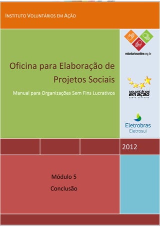 INSTITUTO VOLUNTÁRIOS EM AÇÃO




 Oficina para Elaboração de
            Projetos Sociais
   Manual para Organizações Sem Fins Lucrativos




                                                  2012


                   Módulo 5
                   Conclusão
 