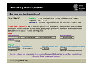 Los costos y sus componentes
Qué pasa con los desperdicios?
Capacidad práctica: es la máxima producción alcanzable, considerando interrupciones
previsibles o inevitables en la producción, por ejemplo, por tareas normales de mantenimiento,
considerando el estado real de las máquinas.
La mayoría de las empresas desconocen la capacidad real de la planta y no registran
el costo de su capacidad ociosa.
DATOS
CapacidadPráctica Nivel de producción
154 hs 8.000 botellas/hora= 1.232.000 botellaspor mes 840.000 botellas
CostoFijo
20.000$
CALCULOS
Costofijoporbotella Capacidadociosa Costode lacapacidadociosa Costofijoporbotella(otraformade cálculo)
0,016$ 392.000 botellasó 32% 6.363,64$ 0,016$
CF/cap práctica (CF-cto cap ociosa)/nivel de producción
DESPERDICIO NORMAL: no se puede eliminar porque es inherente al proceso
productivo. Es COSTO.
ANORMAL: no debe cargarse al costo del producto. Es PÉRDIDA
 