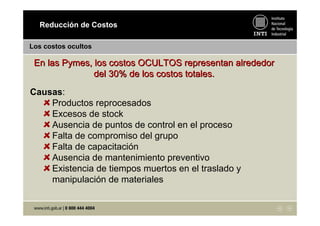 Los costos ocultos
En las Pymes, los costos OCULTOS representan alrededorEn las Pymes, los costos OCULTOS representan alrededor
del 30% de los costos totales.del 30% de los costos totales.
Causas:
Productos reprocesados
Excesos de stock
Ausencia de puntos de control en el proceso
Falta de compromiso del grupo
Falta de capacitación
Ausencia de mantenimiento preventivo
Existencia de tiempos muertos en el traslado y
manipulación de materiales
Reducción de Costos
 