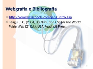 Webgrafia e Bibliografia
o http://www.w3schools.com/js/js_intro.asp
o Teagu, J. C. (2004). DHTML and CSS for the World
Wide Web (2ª Ed.). USA:Peachpit Press.
11
 
