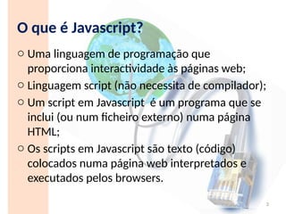 O que é Javascript?
o Uma linguagem de programação que
proporciona interactividade às páginas web;
o Linguagem script (não necessita de compilador);
o Um script em Javascript é um programa que se
inclui (ou num ficheiro externo) numa página
HTML;
o Os scripts em Javascript são texto (código)
colocados numa página web interpretados e
executados pelos browsers.
3
 