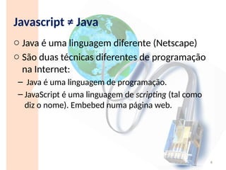 Javascript ≠ Java
o Java é uma linguagem diferente (Netscape)
o São duas técnicas diferentes de programação
na Internet:
– Java é uma linguagem de programação.
– JavaScript é uma linguagem de scripting (tal como
diz o nome). Embebed numa página web.
4
 