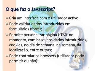 O que faz o Javascript?
o Cria um interface com o utilizador activo;
o Pode validar dados introduzidos em
formulários (form);
o Permite personalizar página HTML no
momento, com base: nos dados introduzidos,
cookies, no dia de semana, na semana, da
localização, entre outras;
o Pode controlar os browsers (utilizador pode
permitir ou não);
5
 