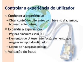 Controlar a experiência do utilizador
o Conhecer a experiência:
– Obter conteúdos diferentes com base no dia, tempo,
browser, ente outros;
o Expandir a experiência:
– Páginas dinâmicas sem CGI
– Elementos do UI (user interface): elemento que
reagem ao input do utilizador;
– Menus de navegação popup;
o Validação do input
7
 