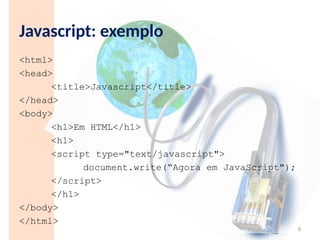 Javascript: exemplo
<html>
<head>
<title>Javascript</title>
</head>
<body>
<h1>Em HTML</h1>
<h1>
<script type="text/javascript">
document.write(“Agora em JavaScript");
</script>
</h1>
</body>
</html>
9
 