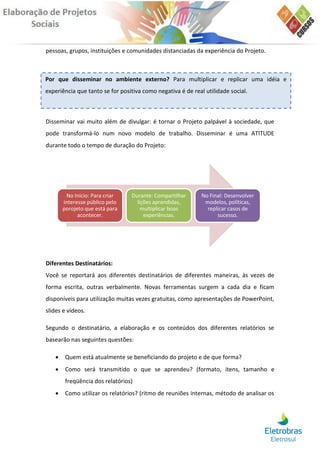 pessoas, grupos, instituições e comunidades distanciadas da experiência do Projeto.



Por que disseminar no ambiente externo? Para multiplicar e replicar uma idéia e
experiência que tanto se for positiva como negativa é de real utilidade social.



Disseminar vai muito além de divulgar: é tornar o Projeto palpável à sociedade, que
pode transformá-lo num novo modelo de trabalho. Disseminar é uma ATITUDE
durante todo o tempo de duração do Projeto:




        No Início: Para criar    Durante: Compartilhar       No Final: Desenvolver
       interesse público pelo      lições aprendidas,         modelos, políticas,
       porojeto que está para        multiplicar boas          replicar casos de
             acontecer.               experiências.                sucesso.




Diferentes Destinatários:
Você se reportará aos diferentes destinatários de diferentes maneiras, às vezes de
forma escrita, outras verbalmente. Novas ferramentas surgem a cada dia e ficam
disponíveis para utilização muitas vezes gratuitas, como apresentações de PowerPoint,
slides e vídeos.

Segundo o destinatário, a elaboração e os conteúdos dos diferentes relatórios se
basearão nas seguintes questões:

       Quem está atualmente se beneficiando do projeto e de que forma?
       Como será transmitido o que se aprendeu? (formato, itens, tamanho e
        freqüência dos relatórios)
       Como utilizar os relatórios? (ritmo de reuniões internas, método de analisar os
 