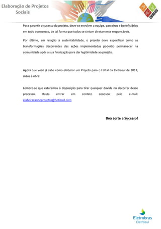 Para garantir o sucesso do projeto, deve-se envolver a equipe, parceiros e beneficiários
em todo o processo, de tal forma que todos se sintam diretamente responsáveis.

Por último, em relação à sustentabilidade, o projeto deve especificar como as
transformações decorrentes das ações implementadas poderão permanecer na
comunidade após a sua finalização para dar legitimidade ao projeto.




Agora que você já sabe como elaborar um Projeto para o Edital da Eletrosul de 2011,
mãos à obra!


Lembre-se que estaremos à disposição para tirar qualquer dúvida no decorrer desse
processo.      Basta     entrar     em       contato      conosco      pelo      e-mail:
elaboracaodeprojetos@hotmail.com




                                                               Boa sorte e Sucesso!
 