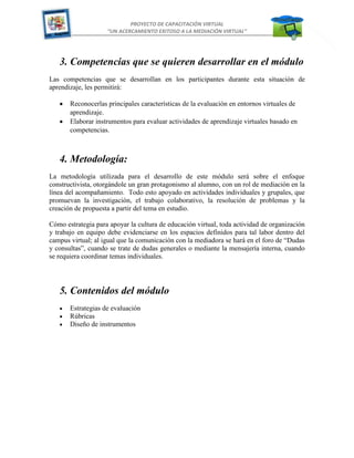 PROYECTO DE CAPACITACIÓN VIRTUAL
“UN ACERCAMIENTO EXITOSO A LA MEDIACIÓN VIRTUAL”

3. Competencias que se quieren desarrollar en el módulo
Las competencias que se desarrollan en los participantes durante esta situación de
aprendizaje, les permitirá:
Reconocerlas principales características de la evaluación en entornos virtuales de
aprendizaje.
Elaborar instrumentos para evaluar actividades de aprendizaje virtuales basado en
competencias.

4. Metodología:
La metodología utilizada para el desarrollo de este módulo será sobre el enfoque
constructivista, otorgándole un gran protagonismo al alumno, con un rol de mediación en la
línea del acompañamiento. Todo esto apoyado en actividades individuales y grupales, que
promuevan la investigación, el trabajo colaborativo, la resolución de problemas y la
creación de propuesta a partir del tema en estudio.
Cómo estrategia para apoyar la cultura de educación virtual, toda actividad de organización
y trabajo en equipo debe evidenciarse en los espacios definidos para tal labor dentro del
campus virtual; al igual que la comunicación con la mediadora se hará en el foro de “Dudas
y consultas”, cuando se trate de dudas generales o mediante la mensajería interna, cuando
se requiera coordinar temas individuales.

5. Contenidos del módulo
Estrategias de evaluación
Rúbricas
Diseño de instrumentos

3

 