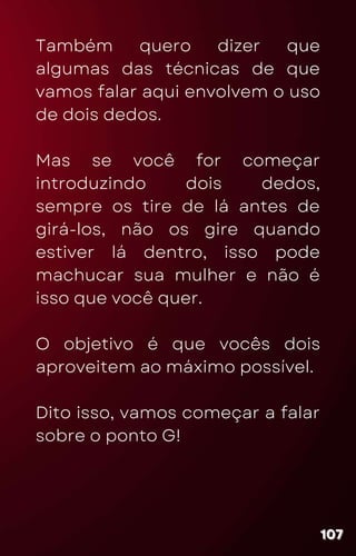 Também quero dizer que
algumas das técnicas de que
vamos falar aqui envolvem o uso
de dois dedos.
Mas se você for começar
introduzindo dois dedos,
sempre os tire de lá antes de
girá-los, não os gire quando
estiver lá dentro, isso pode
machucar sua mulher e não é
isso que você quer.
O objetivo é que vocês dois
aproveitem ao máximo possível.
Dito isso, vamos começar a falar
sobre o ponto G!
107
107
107
 