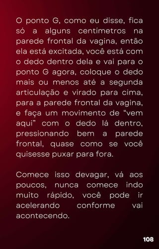 O ponto G, como eu disse, fica
só a alguns centímetros na
parede frontal da vagina, então
ela está excitada, você está com
o dedo dentro dela e vai para o
ponto G agora, coloque o dedo
mais ou menos até a segunda
articulação e virado para cima,
para a parede frontal da vagina,
e faça um movimento de “vem
aqui” com o dedo lá dentro,
pressionando bem a parede
frontal, quase como se você
quisesse puxar para fora.
Comece isso devagar, vá aos
poucos, nunca comece indo
muito rápido, você pode ir
acelerando conforme vai
acontecendo.
108
108
108
 