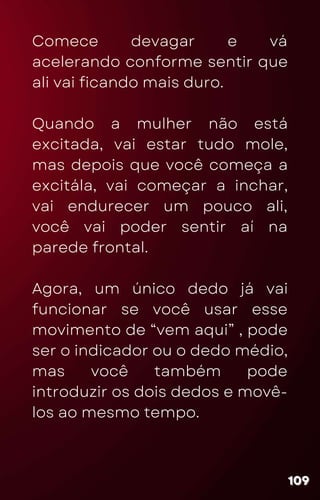 Comece devagar e vá
acelerando conforme sentir que
ali vai ficando mais duro.
Quando a mulher não está
excitada, vai estar tudo mole,
mas depois que você começa a
excitála, vai começar a inchar,
vai endurecer um pouco ali,
você vai poder sentir aí na
parede frontal.
Agora, um único dedo já vai
funcionar se você usar esse
movimento de “vem aqui” , pode
ser o indicador ou o dedo médio,
mas você também pode
introduzir os dois dedos e movê-
los ao mesmo tempo.
109
109
109
 