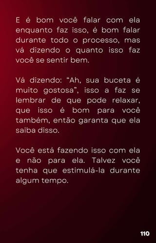 E é bom você falar com ela
enquanto faz isso, é bom falar
durante todo o processo, mas
vá dizendo o quanto isso faz
você se sentir bem.
Vá dizendo: “Ah, sua buceta é
muito gostosa”, isso a faz se
lembrar de que pode relaxar,
que isso é bom para você
também, então garanta que ela
saiba disso.
Você está fazendo isso com ela
e não para ela. Talvez você
tenha que estimulá-la durante
algum tempo.
110
110
110
 