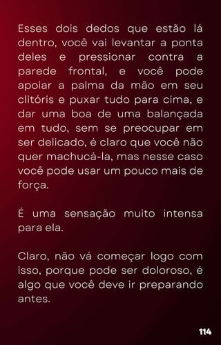 Esses dois dedos que estão lá
dentro, você vai levantar a ponta
deles e pressionar contra a
parede frontal, e você pode
apoiar a palma da mão em seu
clitóris e puxar tudo para cima, e
dar uma boa de uma balançada
em tudo, sem se preocupar em
ser delicado, é claro que você não
quer machucá-la, mas nesse caso
você pode usar um pouco mais de
força.
É uma sensação muito intensa
para ela.
Claro, não vá começar logo com
isso, porque pode ser doloroso, é
algo que você deve ir preparando
antes.
114
114
114
 