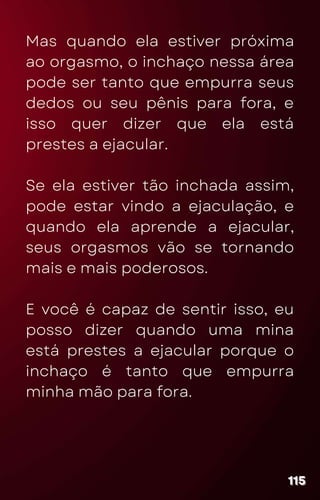 Mas quando ela estiver próxima
ao orgasmo, o inchaço nessa área
pode ser tanto que empurra seus
dedos ou seu pênis para fora, e
isso quer dizer que ela está
prestes a ejacular.
Se ela estiver tão inchada assim,
pode estar vindo a ejaculação, e
quando ela aprende a ejacular,
seus orgasmos vão se tornando
mais e mais poderosos.
E você é capaz de sentir isso, eu
posso dizer quando uma mina
está prestes a ejacular porque o
inchaço é tanto que empurra
minha mão para fora.
115
115
115
 