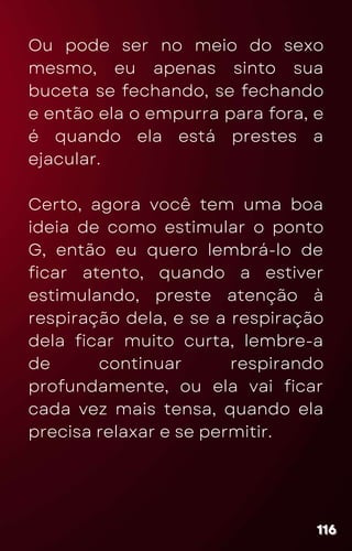 Ou pode ser no meio do sexo
mesmo, eu apenas sinto sua
buceta se fechando, se fechando
e então ela o empurra para fora, e
é quando ela está prestes a
ejacular.
Certo, agora você tem uma boa
ideia de como estimular o ponto
G, então eu quero lembrá-lo de
ficar atento, quando a estiver
estimulando, preste atenção à
respiração dela, e se a respiração
dela ficar muito curta, lembre-a
de continuar respirando
profundamente, ou ela vai ficar
cada vez mais tensa, quando ela
precisa relaxar e se permitir.
116
116
116
 