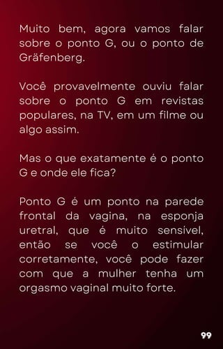 Muito bem, agora vamos falar
sobre o ponto G, ou o ponto de
Gräfenberg.
Você provavelmente ouviu falar
sobre o ponto G em revistas
populares, na TV, em um filme ou
algo assim.
Mas o que exatamente é o ponto
G e onde ele fica?
Ponto G é um ponto na parede
frontal da vagina, na esponja
uretral, que é muito sensível,
então se você o estimular
corretamente, você pode fazer
com que a mulher tenha um
orgasmo vaginal muito forte.
99
99
99
 