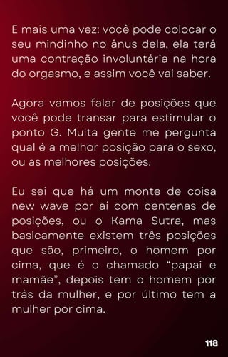E mais uma vez: você pode colocar o
seu mindinho no ânus dela, ela terá
uma contração involuntária na hora
do orgasmo, e assim você vai saber.
Agora vamos falar de posições que
você pode transar para estimular o
ponto G. Muita gente me pergunta
qual é a melhor posição para o sexo,
ou as melhores posições.
Eu sei que há um monte de coisa
new wave por aí com centenas de
posições, ou o Kama Sutra, mas
basicamente existem três posições
que são, primeiro, o homem por
cima, que é o chamado “papai e
mamãe”, depois tem o homem por
trás da mulher, e por último tem a
mulher por cima.
118
118
118
 