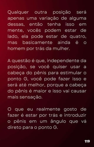 Qualquer outra posição será
apenas uma variação de alguma
dessas, então tenha isso em
mente, vocês podem estar de
lado, ela pode estar de quatro,
mas basicamente ainda é o
homem por trás da mulher.
A questão é que, independente da
posição, se você quiser usar a
cabeça do pênis para estimular o
ponto G, você pode fazer isso e
será até melhor, porque a cabeça
do pênis é maior e isso vai causar
mais sensação.
O que eu realmente gosto de
fazer é estar por trás e introduzir
o pênis em um ângulo que vá
direto para o ponto G.
119
119
119
 