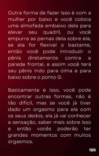 Outra forma de fazer isso é com a
mulher por baixo e você coloca
uma almofada embaixo dela para
elevar seu quadril, ou você
empurra as pernas dela sobre ela,
se ela for flexível o bastante,
então você pode introduzir o
pênis diretamente contra a
parede frontal, e assim você terá
seu pênis indo para cima e para
baixo sobre o ponto G.
Basicamente é isso, você pode
encontrar outras formas, não é
tão difícil, mas se você já tiver
dado um orgasmo para ela com
os seus dedos, ela já vai conhecer
a sensação, saber mais sobre isso
e então vocês poderão ter
grandes momentos com muitos
orgasmos.
120
120
120
 