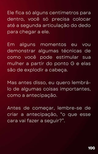 Ele fica só alguns centímetros para
dentro, você só precisa colocar
até a segunda articulação do dedo
para chegar a ele.
Em alguns momentos eu vou
demonstrar algumas técnicas de
como você pode estimular sua
mulher a partir do ponto G e elas
são de explodir a cabeça.
Mas antes disso, eu quero lembrá-
lo de algumas coisas importantes,
como a antecipação.
Antes de começar, lembre-se de
criar a antecipação, “o que esse
cara vai fazer a seguir?”.
100
100
100
 