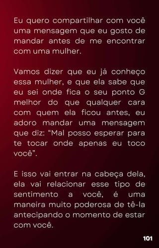 Eu quero compartilhar com você
uma mensagem que eu gosto de
mandar antes de me encontrar
com uma mulher.
Vamos dizer que eu já conheço
essa mulher, e que ela sabe que
eu sei onde fica o seu ponto G
melhor do que qualquer cara
com quem ela ficou antes, eu
adoro mandar uma mensagem
que diz: “Mal posso esperar para
te tocar onde apenas eu toco
você”.
E isso vai entrar na cabeça dela,
ela vai relacionar esse tipo de
sentimento a você, é uma
maneira muito poderosa de tê-la
antecipando o momento de estar
com você.
101
101
101
 