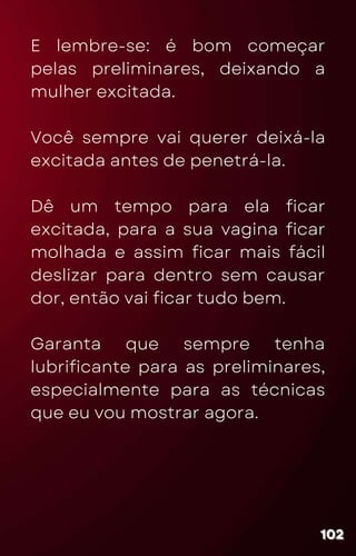 E lembre-se: é bom começar
pelas preliminares, deixando a
mulher excitada.
Você sempre vai querer deixá-la
excitada antes de penetrá-la.
Dê um tempo para ela ficar
excitada, para a sua vagina ficar
molhada e assim ficar mais fácil
deslizar para dentro sem causar
dor, então vai ficar tudo bem.
Garanta que sempre tenha
lubrificante para as preliminares,
especialmente para as técnicas
que eu vou mostrar agora.
102
102
102
 