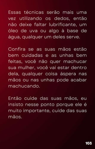 Essas técnicas serão mais uma
vez utilizando os dedos, então
não deixe faltar lubrificante, um
óleo de uva ou algo à base de
água, qualquer um deles serve.
Confira se as suas mãos estão
bem cuidadas e as unhas bem
feitas, você não quer machucar
sua mulher, você vai estar dentro
dela, qualquer coisa áspera nas
mãos ou nas unhas pode acabar
machucando.
Então cuide das suas mãos, eu
insisto nesse ponto porque ele é
muito importante, cuide das suas
mãos.
103
103
103
 