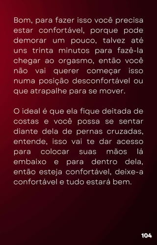 Bom, para fazer isso você precisa
estar confortável, porque pode
demorar um pouco, talvez até
uns trinta minutos para fazê-la
chegar ao orgasmo, então você
não vai querer começar isso
numa posição desconfortável ou
que atrapalhe para se mover.
O ideal é que ela fique deitada de
costas e você possa se sentar
diante dela de pernas cruzadas,
entende, isso vai te dar acesso
para colocar suas mãos lá
embaixo e para dentro dela,
então esteja confortável, deixe-a
confortável e tudo estará bem.
104
104
104
 