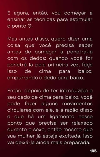 E agora, então, vou começar a
ensinar as técnicas para estimular
o ponto G.
Mas antes disso, quero dizer uma
coisa que você precisa saber
antes de começar a penetrá-la
com os dedos: quando você for
penetrá-la pela primeira vez, faça
isso de cima para baixo,
empurrando o dedo para baixo.
Então, depois de ter introduzido o
seu dedo de cima para baixo, você
pode fazer alguns movimentos
circulares com ele, e a razão disso
é que há um ligamento nesse
ponto que precisa ser relaxado
durante o sexo, então mesmo que
sua mulher já esteja excitada, isso
vai deixá-la ainda mais preparada.
105
105
105
 