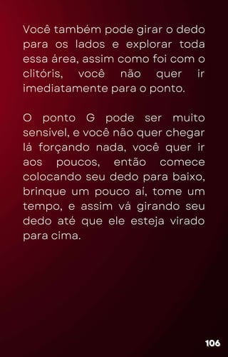 Você também pode girar o dedo
para os lados e explorar toda
essa área, assim como foi com o
clitóris, você não quer ir
imediatamente para o ponto.
O ponto G pode ser muito
sensível, e você não quer chegar
lá forçando nada, você quer ir
aos poucos, então comece
colocando seu dedo para baixo,
brinque um pouco aí, tome um
tempo, e assim vá girando seu
dedo até que ele esteja virado
para cima.
106
106
106
 