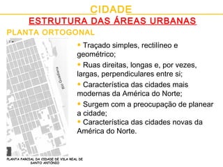 CIDADE
ESTRUTURA DAS ÁREAS URBANAS
PLANTA ORTOGONAL
PLANTA PARCIAL DA CIDADE DE VILA REAL DE
SANTO ANTÓNIO
• Traçado simples, rectilíneo e
geométrico;
• Ruas direitas, longas e, por vezes,
largas, perpendiculares entre si;
• Característica das cidades mais
modernas da América do Norte;
• Surgem com a preocupação de planear
a cidade;
• Característica das cidades novas da
América do Norte.
 