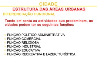 CIDADE
ESTRUTURA DAS ÁREAS URBANAS
DIFERENCIAÇÃO FUNCIONAL
o FUNÇÃO POLÍTICO-ADMINISTRATIVA
o FUNÇÃO COMERCIAL
o FUNÇÃO RELIGIOSA
o FUNÇÃO INDUSTRIAL
o FUNÇÃO EDUCATIVA
o FUNÇÃO RECREATIVA E LAZER/ TURÍSTICA
Tendo em conta as actividades que predominam, as
cidades podem ter as seguintes funções:
 