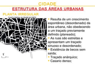 CIDADE
ESTRUTURA DAS ÁREAS URBANAS
PLANTA IRREGULAR
• Resulta de um crescimento
espontâneo (desordenado) da
área urbana, não obedecendo
a um traçado previamente
definido (planeado);
• As ruas são estreitas e
apresentam um traçado
sinuoso e desordenado;
• Existência de becos sem
saída;
• Traçado anárquico;
• Casario denso;
PLANTA PARCIAL DA CIDADE DO PORTO
 