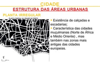 CIDADE
ESTRUTURA DAS ÁREAS URBANAS
PLANTA IRREGULAR
• Existência de calçadas e
escadarias;
• Característica das cidades
muçulmanas (Norte de África
e Médio Oriente) , mas
também nas zonas mais
antigas das cidades
europeias.
PLANTA PARCIAL DA CIDADE DO PORTO
 
