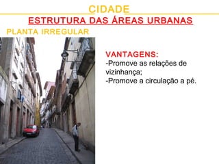 CIDADE
ESTRUTURA DAS ÁREAS URBANAS
PLANTA IRREGULAR
VANTAGENS:
-Promove as relações de
vizinhança;
-Promove a circulação a pé.
 